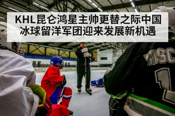 KHL昆仑鸿星主帅更替之际中国冰球留洋军团迎来发展新机遇